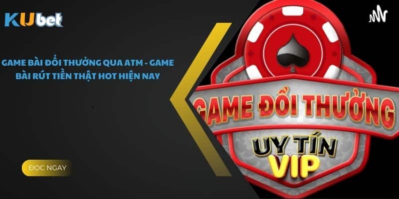 Game Bài Đổi Thưởng Qua Atm - Game Bài Rút Tiền Thật Hot Hiện Nay