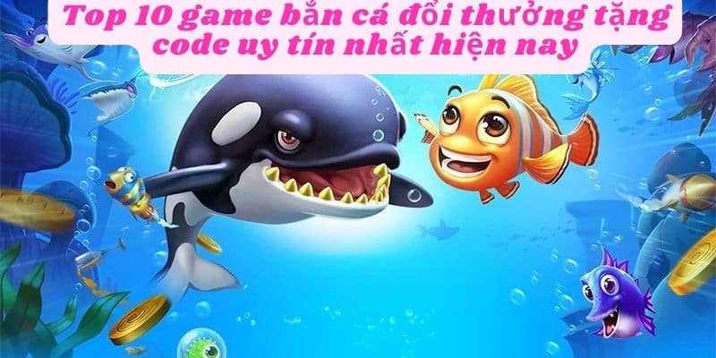 Top 10 game bắn cá đổi thưởng tặng code uy tín nhất